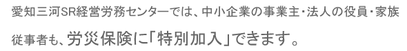 愛知三河SR経営労務センターでは、中小企業の事業主・法人の役員・家族従事者も、労災保険に特別加入できます。